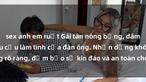 sex anh em ruột Gái tân nóng bỏng, dâm đãng thỏa mãn nhu cầu làm tình của đàn ông. Nhận dạng không rõ ràng, đảm bảo sự kín đáo và an toàn cho trải nghiệm tuyệt vời.