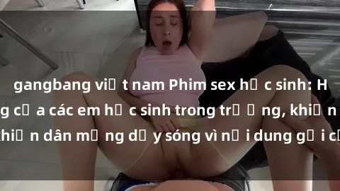 gangbang việt nam Phim sex học sinh: Hành động nóng bỏng của các em học sinh trong trường, khiến dân mạng dậy sóng vì nội dung gợi cảm và kích thích.