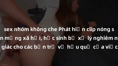 sex nhóm không che Phát hiện clip nóng sinh viên gây sốt trên mạng xã hội, học sinh bị xử lý nghiêm ngặt. Đây là cảnh giác cho các bạn trẻ về hậu quả của việc chia sẻ thông tin trái phép trên internet
