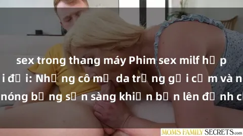 sex trong thang máy Phim sex milf hấp dẫn nhất mọi thời đại: Những cô mẹ da trắng gợi cảm và nóng bỏng sẵn sàng khiến bạn lên đỉnh chỉ trong chớp mắt!