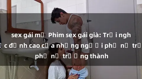 sex gái mỹ Phim sex gái già: Trải nghiệm tình dục đỉnh cao của những người phụ nữ trưởng thành