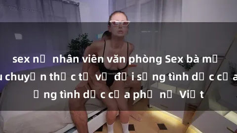 sex nữ nhân viên văn phòng Sex bà mẹ Việt Nam: Câu chuyện thực tế về đời sống tình dục của phụ nữ Việt