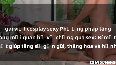 gái việt cosplay sexy Phương pháp tăng cường gắn kết trong mối quan hệ vợ chồng qua sex: Bí mật giúp tăng sự gần gũi, thăng hoa và hạnh phúc cho cặp đôi