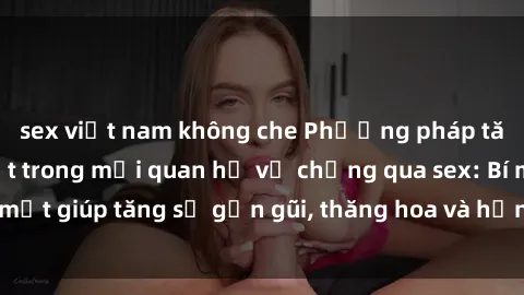 sex việt nam không che Phương pháp tăng cường gắn kết trong mối quan hệ vợ chồng qua sex: Bí mật giúp tăng sự gần gũi, thăng hoa và hạnh phúc cho cặp đôi