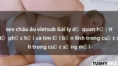 sex châu âu vietsub Gái ly dị quan hệ: Hành trình tự phục hồi và tìm lại bản lĩnh trong cuộc sống mới