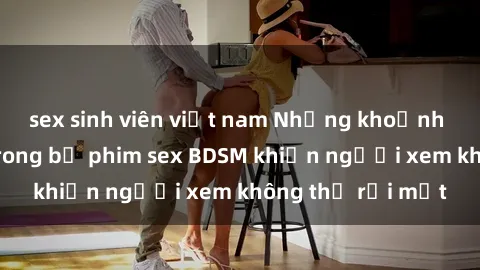 sex sinh viên việt nam Những khoảnh khắc hấp dẫn trong bộ phim sex BDSM khiến người xem không thể rời mắt