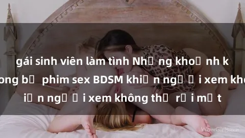 gái sinh viên làm tình Những khoảnh khắc hấp dẫn trong bộ phim sex BDSM khiến người xem không thể rời mắt