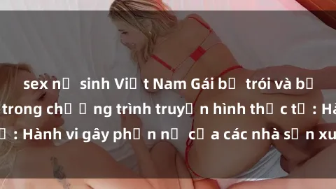 sex nữ sinh Việt Nam Gái bị trói và bị ép buộc làm tình trong chương trình truyền hình thực tế: Hành vi gây phẫn nộ của các nhà sản xuất và người xem.