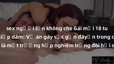 sex người lớn không che Gái mới 18 tuổi bị trói và bị hiếp dâm: Vụ án gây sốc gần đâyến trong cộng đồng. Đây là một trường hợp nghiêm trọng đòi hỏi sự can thiệp mạnh mẽ từ phía công lý.