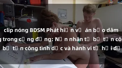 clip nóng BDSM Phát hiện vụ án bạo dâm sex gây chấn động trong cộng đồng: Nạn nhân tố bị tấn công tình dục và hành vi tệ hại được tiết lộ