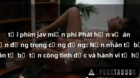 tải phim jav miễn phí Phát hiện vụ án bạo dâm sex gây chấn động trong cộng đồng: Nạn nhân tố bị tấn công tình dục và hành vi tệ hại được tiết lộ