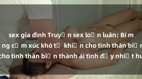 sex gia đình Truyện sex loạn luân: Bí mật gia đình và những cảm xúc khó tả khiến cho tình thân biến thành ái tình đầy nhiệt huyết