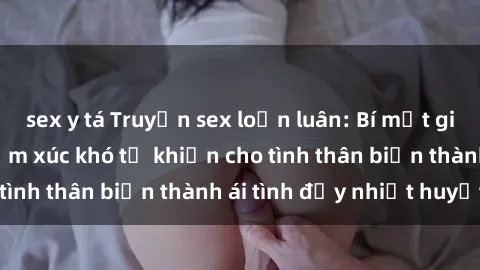 sex y tá Truyện sex loạn luân: Bí mật gia đình và những cảm xúc khó tả khiến cho tình thân biến thành ái tình đầy nhiệt huyết