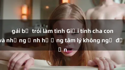 gái bị trói làm tình Giới tính cha con và những ảnh hưởng tâm lý không ngờ đến