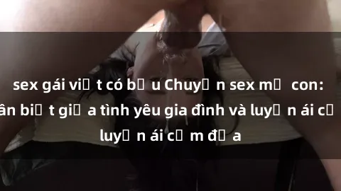 sex gái việt có bầu Chuyện sex mẹ con: Sự phân biệt giữa tình yêu gia đình và luyến ái cấm địa