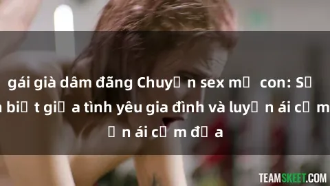 gái già dâm đãng Chuyện sex mẹ con: Sự phân biệt giữa tình yêu gia đình và luyến ái cấm địa