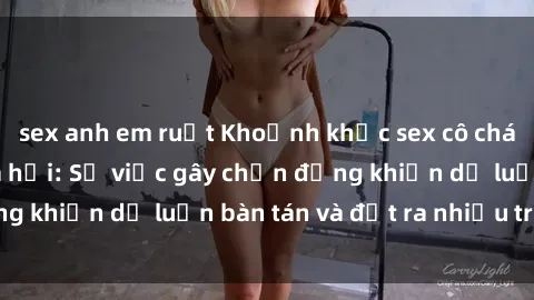 sex anh em ruột Khoảnh khắc sex cô cháu gây sốc trong xã hội: Sự việc gây chấn động khiến dư luận bàn tán và đặt ra nhiều tranh cãi.