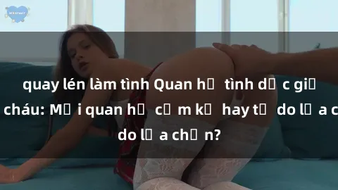 quay lén làm tình Quan hệ tình dục giữa ông cháu: Mối quan hệ cấm kỵ hay tự do lựa chọn?