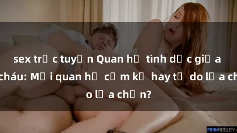 sex trực tuyến Quan hệ tình dục giữa ông cháu: Mối quan hệ cấm kỵ hay tự do lựa chọn?