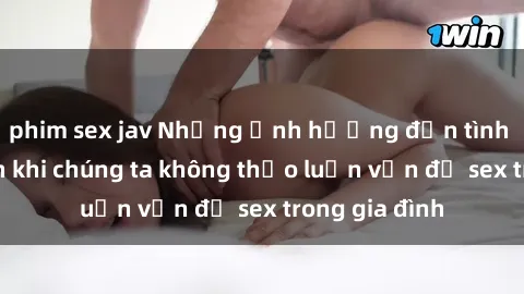 phim sex jav Những ảnh hưởng đến tình cảm gia đình khi chúng ta không thảo luận vấn đề sex trong gia đình
