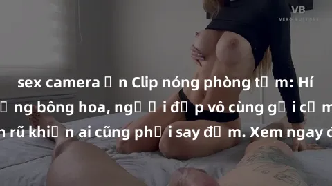 sex camera ẩn Clip nóng phòng tắm: Hít thở nồng nàn hương bông hoa, người đẹp vô cùng gợi cảm và quyến rũ khiến ai cũng phải say đắm. Xem ngay để trải nghiệm điều đặc biệt!