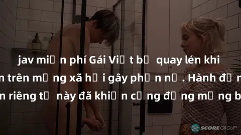 jav miễn phí Gái Việt bị quay lén khi tắm, clip lan truyền trên mạng xã hội gây phẫn nộ. Hành động vi phạm quyền riêng tư này đã khiến cộng đồng mạng bức xúc và đòi trừng phạt thật nghiêm khắc.