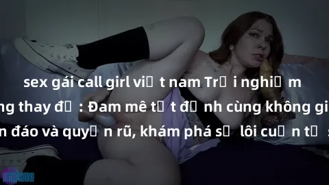 sex gái call girl việt nam Trải nghiệm mới lạ với sex phòng thay đồ: Đam mê tột đỉnh cùng không gian kín đáo và quyến rũ, khám phá sự lôi cuốn từ sự hấp dẫn của nơi này.