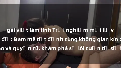 gái việt làm tình Trải nghiệm mới lạ với sex phòng thay đồ: Đam mê tột đỉnh cùng không gian kín đáo và quyến rũ, khám phá sự lôi cuốn từ sự hấp dẫn của nơi này.