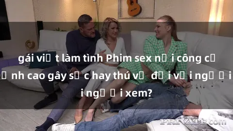 gái việt làm tình Phim sex nơi công cộng: Đỉnh cao gây sốc hay thú vị đối với người xem?