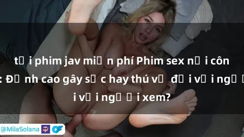 tải phim jav miễn phí Phim sex nơi công cộng: Đỉnh cao gây sốc hay thú vị đối với người xem?