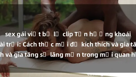 sex gái việt bị lộ clip Tận hưởng khoái cảm với sex ngoài trời: Cách thức mới để kích thích và gia tăng sự lãng mạn trong mối quan hệ của bạn!