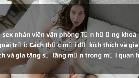 sex nhân viên văn phòng Tận hưởng khoái cảm với sex ngoài trời: Cách thức mới để kích thích và gia tăng sự lãng mạn trong mối quan hệ của bạn!