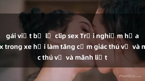 gái việt bị lộ clip sex Trải nghiệm hứa hẹn: Sex trong xe hơi làm tăng cảm giác thú vị và mãnh liệt
