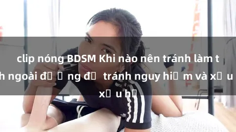 clip nóng BDSM Khi nào nên tránh làm tình ngoài đường để tránh nguy hiểm và xấu hổ