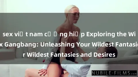 sex việt nam cưỡng hiếp Exploring the Wild World of Sex Gangbang: Unleashing Your Wildest Fantasies and Desires