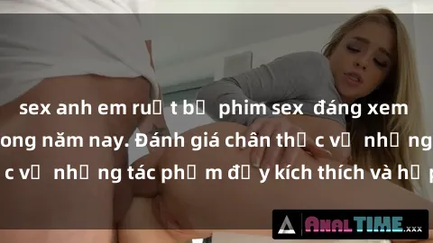 sex anh em ruột bộ phim sex  đáng xem không thể bỏ lỡ trong năm nay. Đánh giá chân thực về những tác phẩm đầy kích thích và hấp dẫn này.