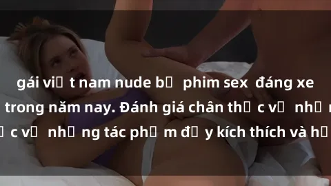 gái việt nam nude bộ phim sex  đáng xem không thể bỏ lỡ trong năm nay. Đánh giá chân thực về những tác phẩm đầy kích thích và hấp dẫn này.