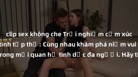 clip sex không che Trải nghiệm cảm xúc mới mẻ với làm tình tập thể: Cùng nhau khám phá niềm vui và sự mãnh liệt trong mối quan hệ tình dục đa người. Hãy thử ngay để biết cảm giác thú vị này!
