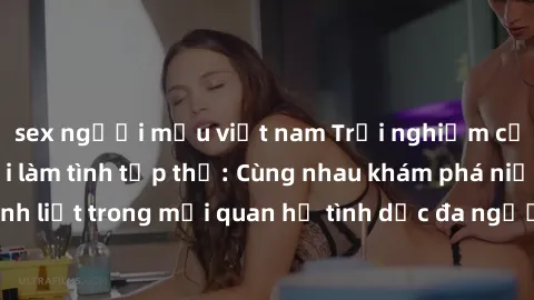 sex người mẫu việt nam Trải nghiệm cảm xúc mới mẻ với làm tình tập thể: Cùng nhau khám phá niềm vui và sự mãnh liệt trong mối quan hệ tình dục đa người. Hãy thử ngay để biết cảm giác thú vị này!