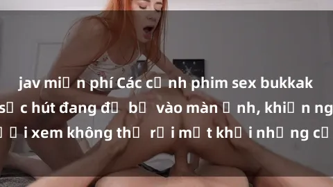 jav miễn phí Các cảnh phim sex bukkake hấp dẫn và đầy sức hút đang đổ bộ vào màn ảnh, khiến người xem không thể rời mắt khỏi những cảnh quay đầy kích thích.
