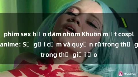 phim sex bạo dâm nhóm Khuôn mặt cosplay sex anime: Sự gợi cảm và quyến rũ trong thế giới ảo
