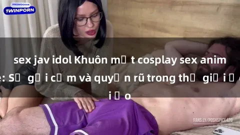 sex jav idol Khuôn mặt cosplay sex anime: Sự gợi cảm và quyến rũ trong thế giới ảo