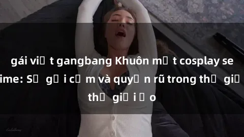 gái việt gangbang Khuôn mặt cosplay sex anime: Sự gợi cảm và quyến rũ trong thế giới ảo