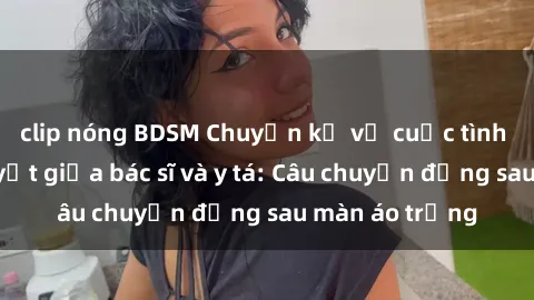 clip nóng BDSM Chuyện kể về cuộc tình đầy nhiệt huyết giữa bác sĩ và y tá: Câu chuyện đằng sau màn áo trắng