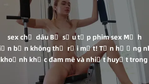 sex chị dâu Bộ sưu tập phim sex Mỹ hot nhất năm nay khiến bạn không thể rời mắt! Tận hưởng những khoảnh khắc đam mê và nhiệt huyết trong các tác phẩm nóng bỏng này!