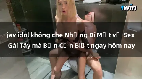 jav idol không che Những Bí Mật về Sex Gái Tây mà Bạn Cần Biết ngay hôm nay
