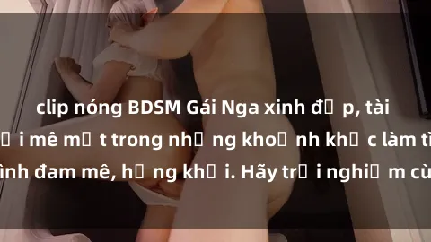 clip nóng BDSM Gái Nga xinh đẹp, tài năng khiến bạn phải mê mệt trong những khoảnh khắc làm tình đam mê, hứng khởi. Hãy trải nghiệm cùng họ ngay hôm nay!