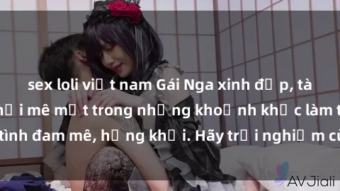 sex loli việt nam Gái Nga xinh đẹp, tài năng khiến bạn phải mê mệt trong những khoảnh khắc làm tình đam mê, hứng khởi. Hãy trải nghiệm cùng họ ngay hôm nay!