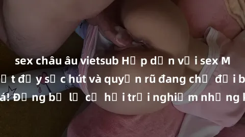 sex châu âu vietsub Hấp dẫn với sex Mỹ đen: Những bí mật đầy sức hút và quyến rũ đang chờ đợi bạn khám phá! Đừng bỏ lỡ cơ hội trải nghiệm những khoảnh khắc mãnh liệt và đam mê!
