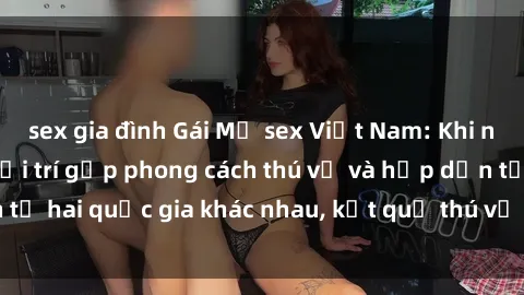 sex gia đình Gái Mỹ sex Việt Nam: Khi nền công nghiệp giải trí gặp phong cách thú vị và hấp dẫn từ hai quốc gia khác nhau, kết quả thú vị không thể bỏ qua.